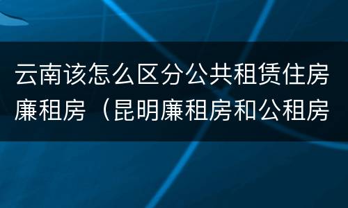 云南该怎么区分公共租赁住房廉租房（昆明廉租房和公租房的区别）