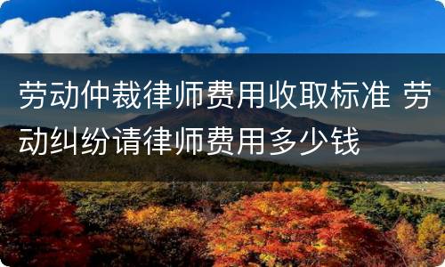 劳动仲裁律师费用收取标准 劳动纠纷请律师费用多少钱