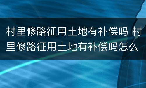 村里修路征用土地有补偿吗 村里修路征用土地有补偿吗怎么办