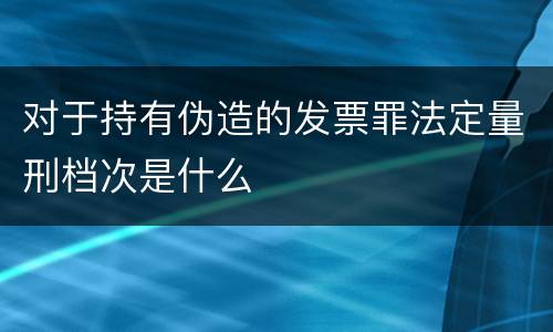 对于持有伪造的发票罪法定量刑档次是什么