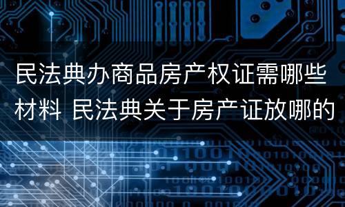 民法典办商品房产权证需哪些材料 民法典关于房产证放哪的规定