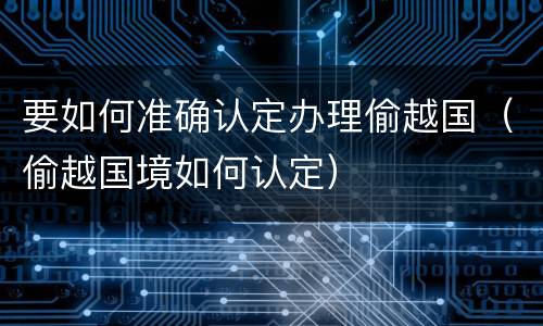 要如何准确认定办理偷越国（偷越国境如何认定）