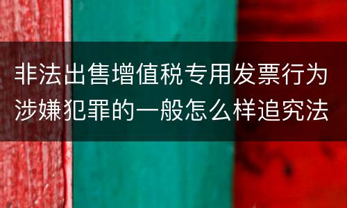 非法出售增值税专用发票行为涉嫌犯罪的一般怎么样追究法律责任