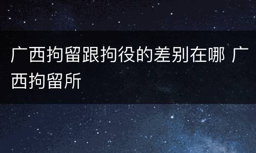 广西拘留跟拘役的差别在哪 广西拘留所