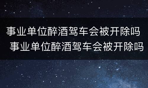 事业单位醉酒驾车会被开除吗 事业单位醉酒驾车会被开除吗