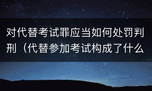 对代替考试罪应当如何处罚判刑（代替参加考试构成了什么犯罪）