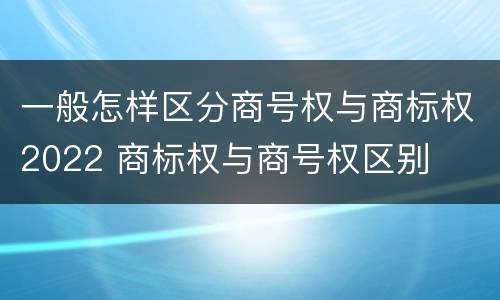 一般怎样区分商号权与商标权2022 商标权与商号权区别