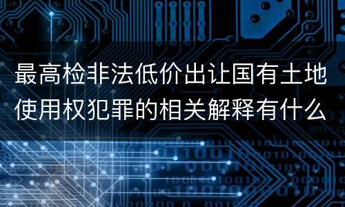 最高检非法低价出让国有土地使用权犯罪的相关解释有什么主要内容