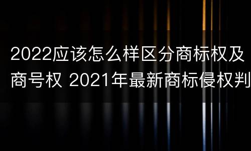 2022应该怎么样区分商标权及商号权 2021年最新商标侵权判断标准