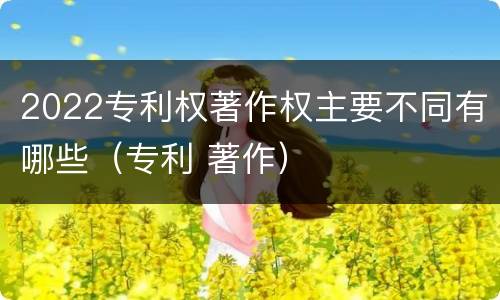2022专利权著作权主要不同有哪些（专利 著作）
