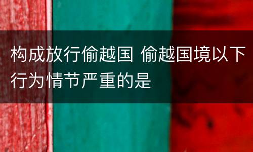 构成放行偷越国 偷越国境以下行为情节严重的是