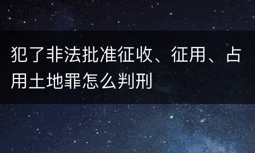 犯了非法批准征收、征用、占用土地罪怎么判刑