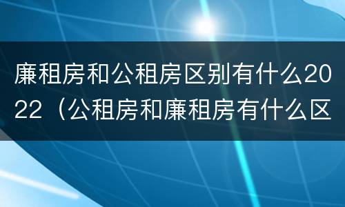 廉租房和公租房区别有什么2022（公租房和廉租房有什么区别?2019年的）