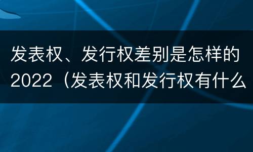 发表权、发行权差别是怎样的2022（发表权和发行权有什么区别）