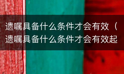 遗嘱具备什么条件才会有效（遗嘱具备什么条件才会有效起诉）