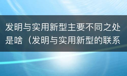 发明与实用新型主要不同之处是啥（发明与实用新型的联系和区别）