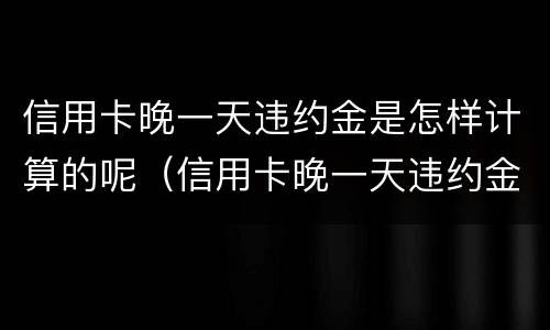 信用卡晚一天违约金是怎样计算的呢（信用卡晚一天违约金是怎样计算的呢怎么办）