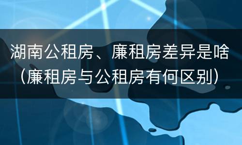 湖南公租房、廉租房差异是啥（廉租房与公租房有何区别）