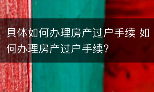 具体如何办理房产过户手续 如何办理房产过户手续?