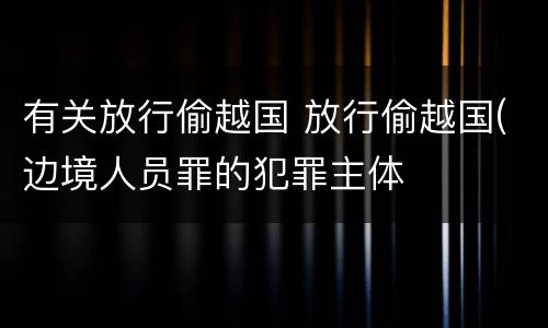 有关放行偷越国 放行偷越国(边境人员罪的犯罪主体