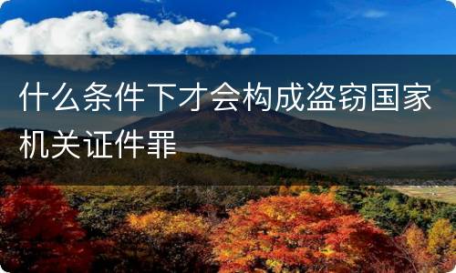 什么条件下才会构成盗窃国家机关证件罪