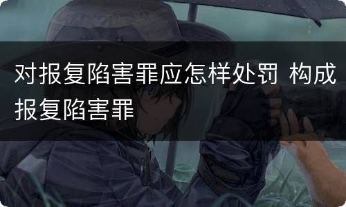 对报复陷害罪应怎样处罚 构成报复陷害罪