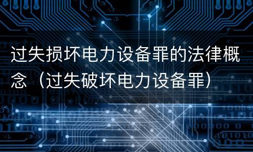 过失损坏电力设备罪的法律概念（过失破坏电力设备罪）
