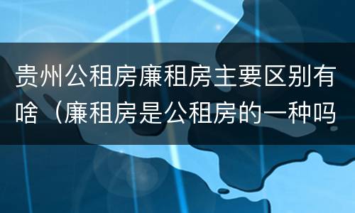 贵州公租房廉租房主要区别有啥（廉租房是公租房的一种吗?）