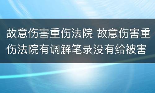 故意伤害重伤法院 故意伤害重伤法院有调解笔录没有给被害人调解书怎么办