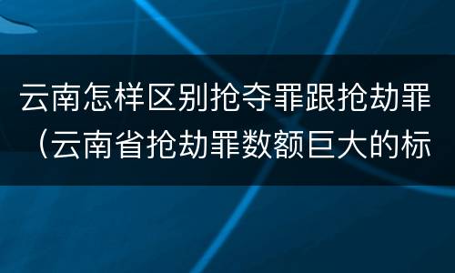 云南怎样区别抢夺罪跟抢劫罪（云南省抢劫罪数额巨大的标准）