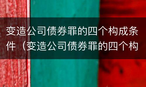 变造公司债券罪的四个构成条件（变造公司债券罪的四个构成条件包括）