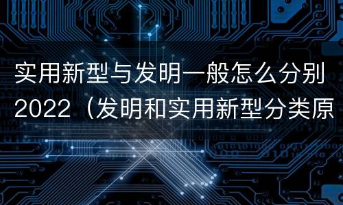 实用新型与发明一般怎么分别2022（发明和实用新型分类原则）