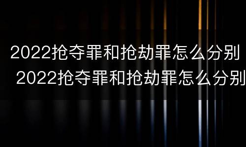 2022抢夺罪和抢劫罪怎么分别 2022抢夺罪和抢劫罪怎么分别判刑