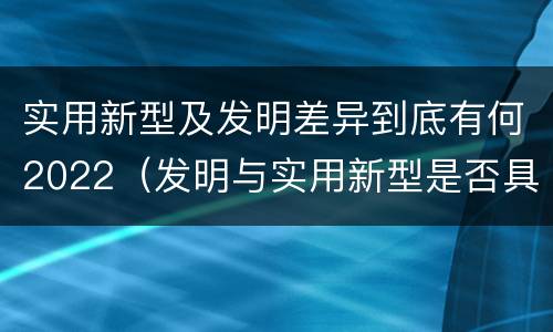 实用新型及发明差异到底有何2022（发明与实用新型是否具有实用性）