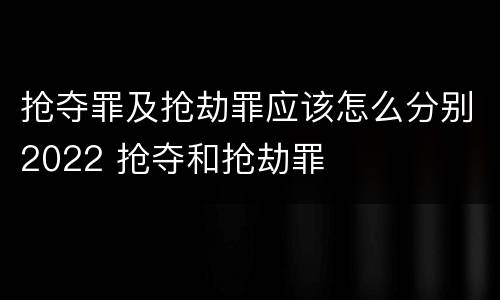抢夺罪及抢劫罪应该怎么分别2022 抢夺和抢劫罪