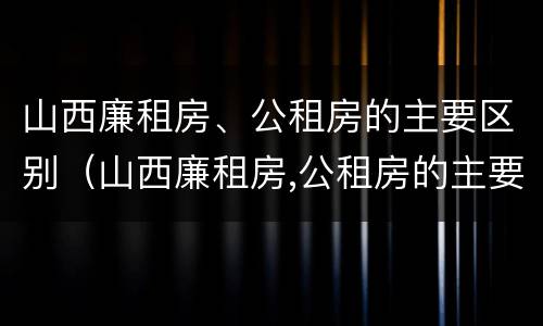 山西廉租房、公租房的主要区别（山西廉租房,公租房的主要区别是）