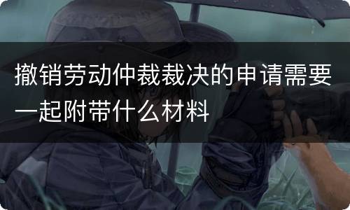 撤销劳动仲裁裁决的申请需要一起附带什么材料