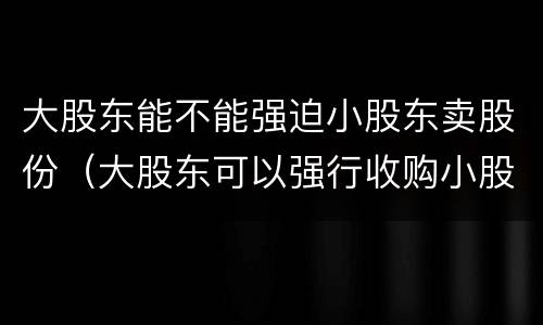 大股东能不能强迫小股东卖股份（大股东可以强行收购小股东的股份吗）
