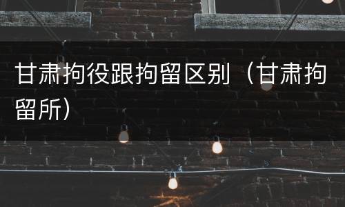 甘肃拘役跟拘留区别（甘肃拘留所）