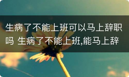 生病了不能上班可以马上辞职吗 生病了不能上班,能马上辞职吗?