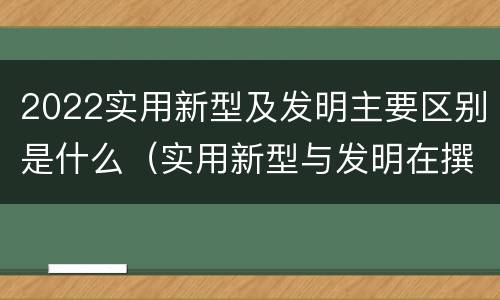 2022实用新型及发明主要区别是什么（实用新型与发明在撰写时有区别吗）