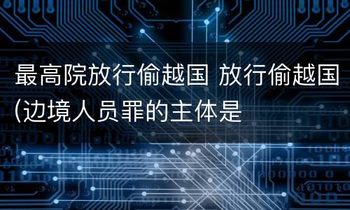 最高院放行偷越国 放行偷越国(边境人员罪的主体是