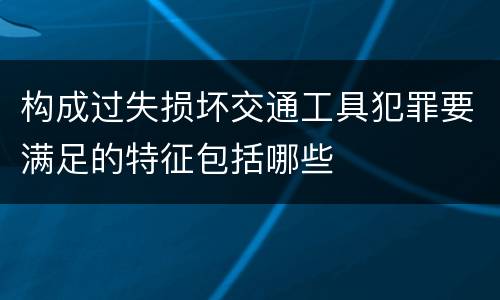 构成过失损坏交通工具犯罪要满足的特征包括哪些