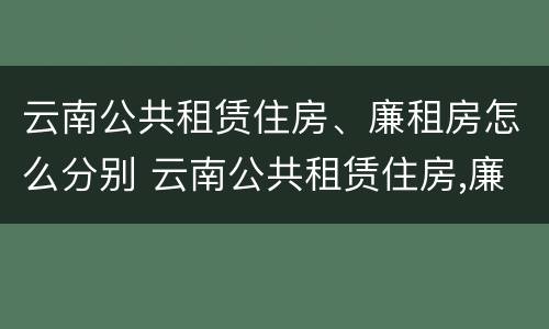 云南公共租赁住房、廉租房怎么分别 云南公共租赁住房,廉租房怎么分别购买