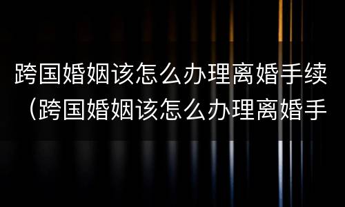 跨国婚姻该怎么办理离婚手续（跨国婚姻该怎么办理离婚手续流程）