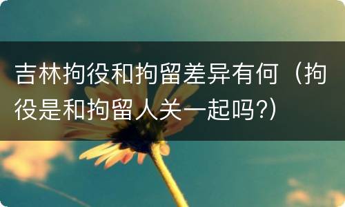 吉林拘役和拘留差异有何（拘役是和拘留人关一起吗?）