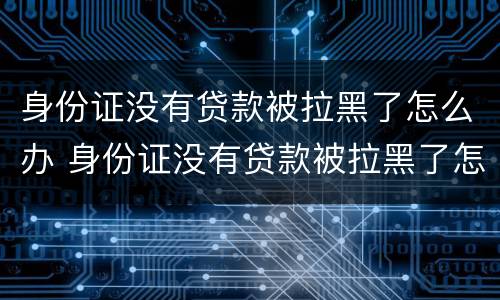 身份证没有贷款被拉黑了怎么办 身份证没有贷款被拉黑了怎么办呢