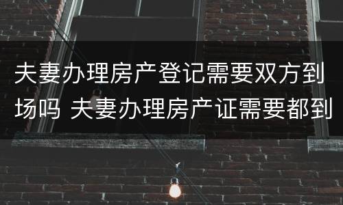 夫妻办理房产登记需要双方到场吗 夫妻办理房产证需要都到场吗