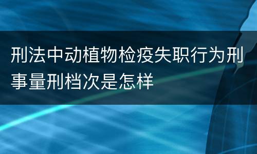 刑法中动植物检疫失职行为刑事量刑档次是怎样