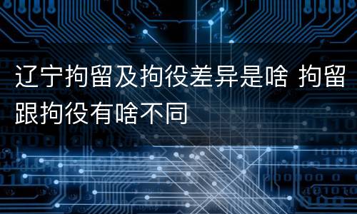 辽宁拘留及拘役差异是啥 拘留跟拘役有啥不同